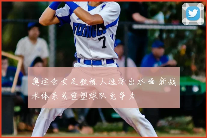 奥运会女足教练人选浮出水面 新战术体系或重塑球队竞争力