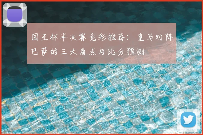 国王杯半决赛竞彩推荐：皇马对阵巴萨的三大看点与比分预测