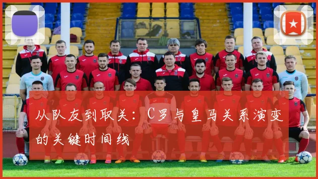 从队友到取关：C罗与皇马关系演变的关键时间线