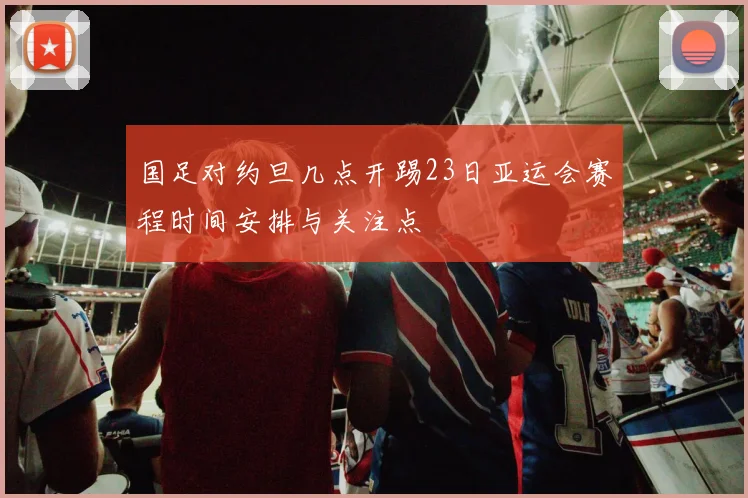 国足对约旦几点开踢23日亚运会赛程时间安排与关注点