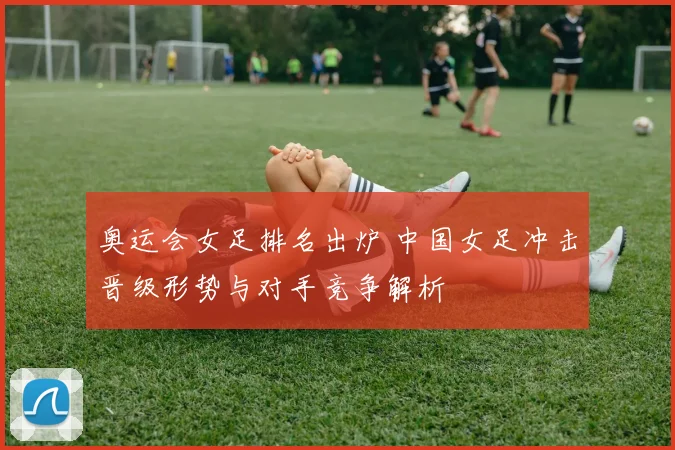奥运会女足排名出炉 中国女足冲击晋级形势与对手竞争解析