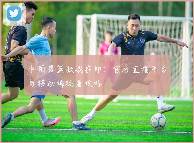 中国男篮激战在即：官方直播平台与移动端观看攻略