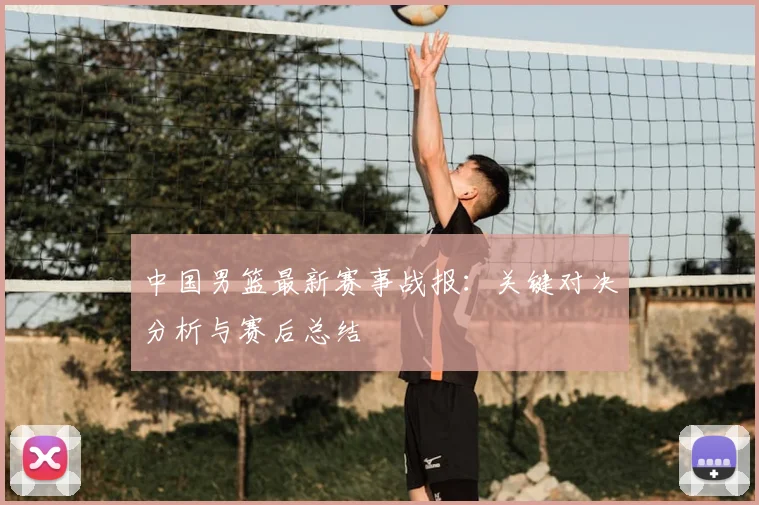 中国男篮最新赛事战报：关键对决分析与赛后总结