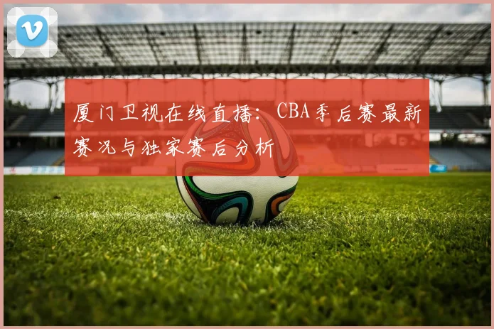 厦门卫视在线直播：CBA季后赛最新赛况与独家赛后分析