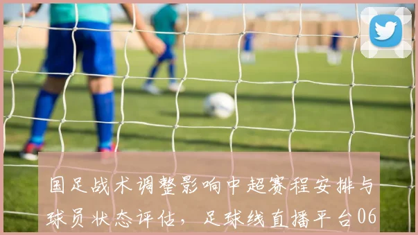 国足战术调整影响中超赛程安排与球员状态评估，足球线直播平台06场次解读