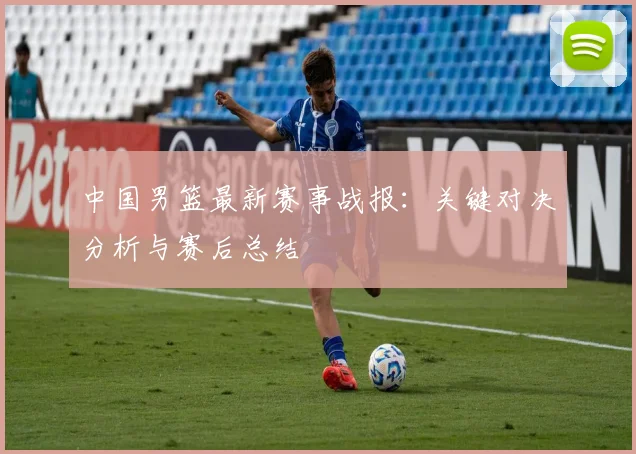 中国男篮最新赛事战报：关键对决分析与赛后总结
