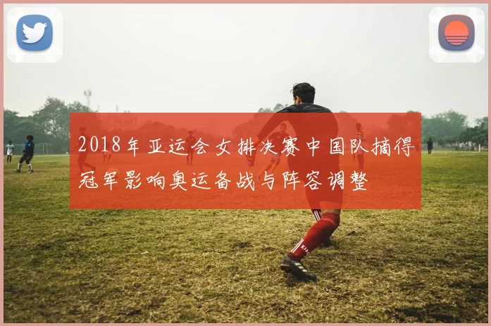 2018年亚运会女排决赛中国队摘得冠军影响奥运备战与阵容调整