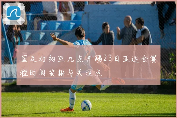 国足对约旦几点开踢23日亚运会赛程时间安排与关注点