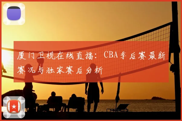 厦门卫视在线直播：CBA季后赛最新赛况与独家赛后分析